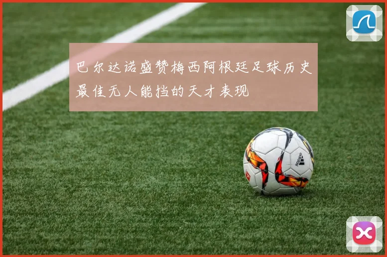 巴尔达诺盛赞梅西阿根廷足球历史最佳无人能挡的天才表现