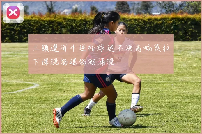 三镇遭海牛逆转球迷不满高喊莫拉下课现场退场潮涌现