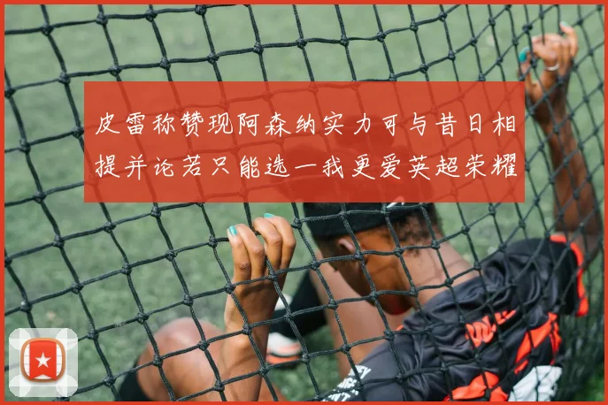 皮雷称赞现阿森纳实力可与昔日相提并论若只能选一我更爱英超荣耀