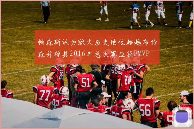 帕森斯认为欧文历史地位超越布伦森并称其2016年总决赛应获FMVP