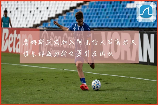 詹姆斯正式加入阿克伦火石高尔夫俱乐部成为新会员引发热议