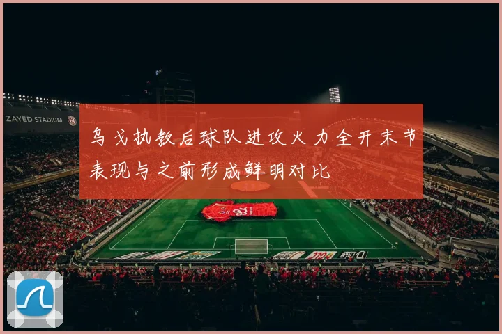 乌戈执教后球队进攻火力全开末节表现与之前形成鲜明对比