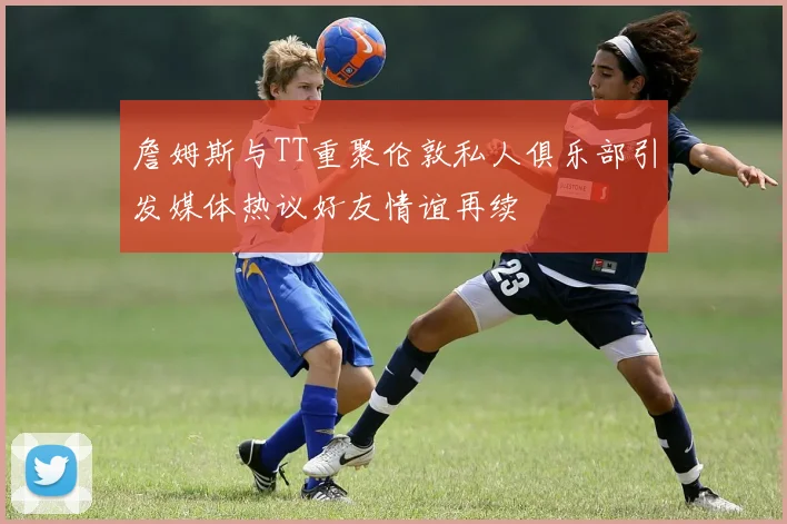 詹姆斯与TT重聚伦敦私人俱乐部引发媒体热议好友情谊再续