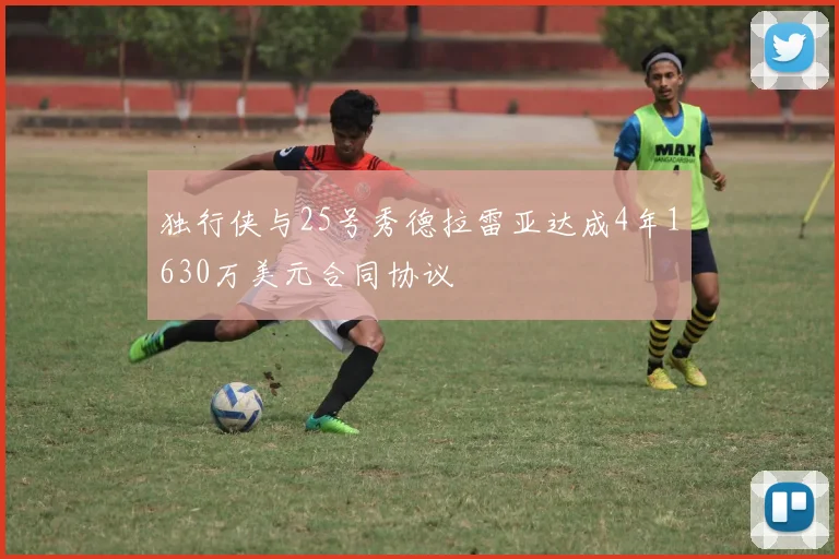 独行侠与25号秀德拉雷亚达成4年1630万美元合同协议