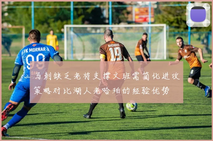 马刺缺乏老将支撑文班需简化进攻策略对比湖人老哈珀的经验优势