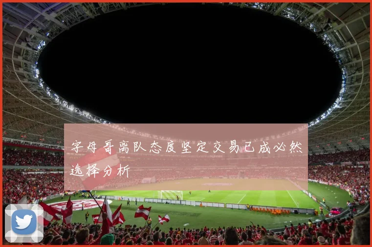 字母哥离队态度坚定交易已成必然选择分析
