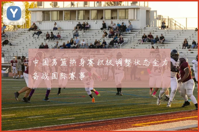 中国男篮热身赛积极调整状态全力备战国际赛事